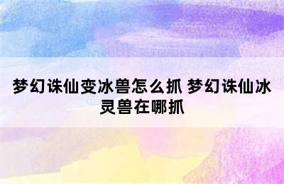 梦幻诛仙变冰兽怎么抓 梦幻诛仙冰灵兽在哪抓